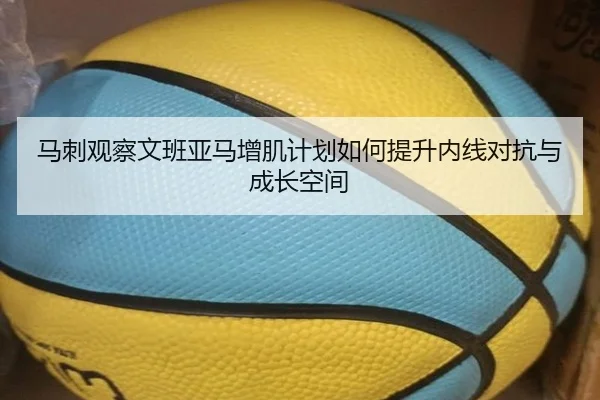 马刺观察文班亚马增肌计划如何提升内线对抗与成长空间